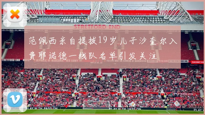 范佩西亲自提拔19岁儿子沙奎尔入费耶诺德一线队名单引发关注