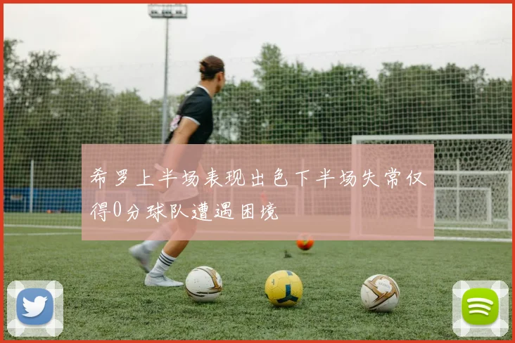 希罗上半场表现出色下半场失常仅得0分球队遭遇困境