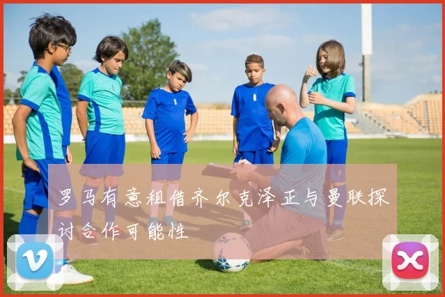 罗马有意租借齐尔克泽正与曼联探讨合作可能性