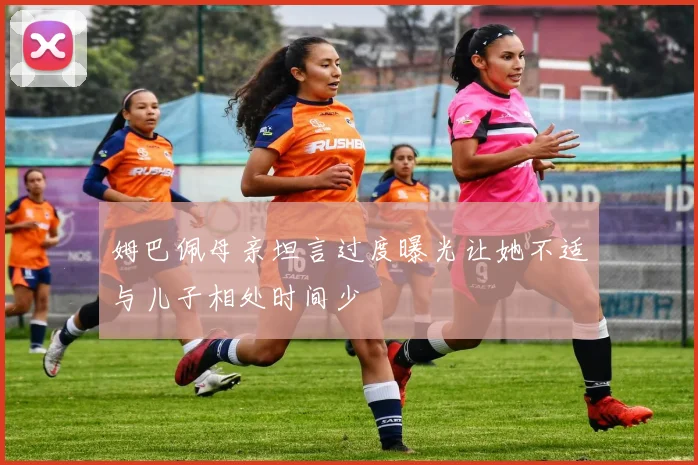 姆巴佩母亲坦言过度曝光让她不适与儿子相处时间少