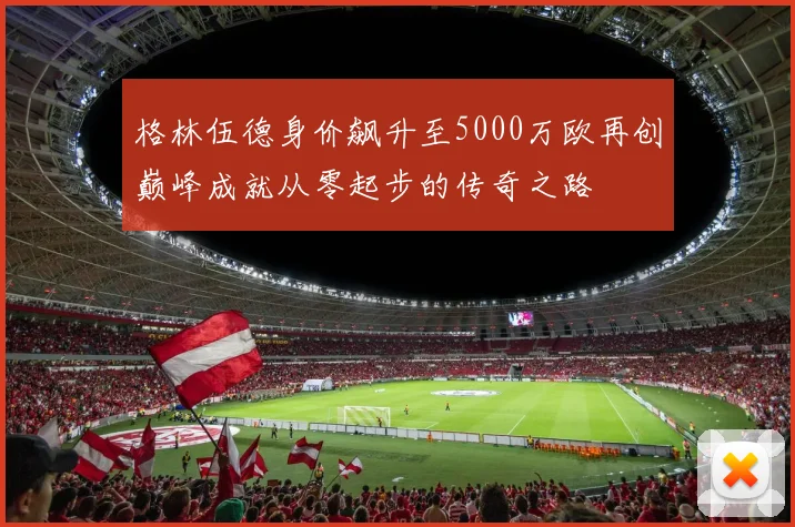 格林伍德身价飙升至5000万欧再创巅峰成就从零起步的传奇之路