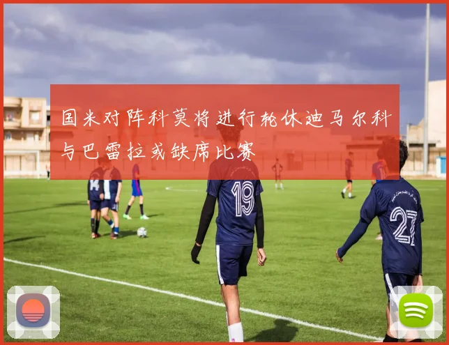 国米对阵科莫将进行轮休迪马尔科与巴雷拉或缺席比赛