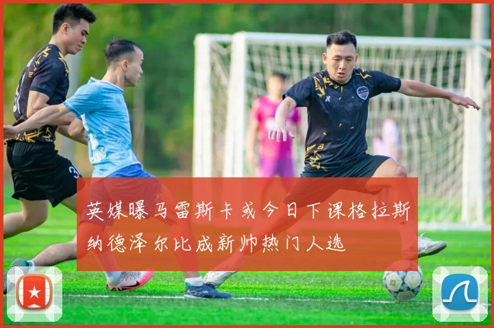 英媒曝马雷斯卡或今日下课格拉斯纳德泽尔比成新帅热门人选