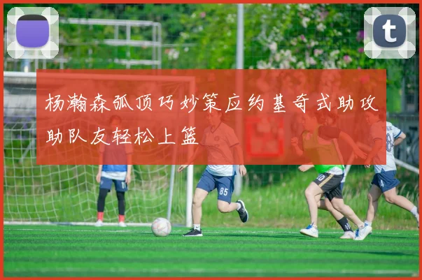 杨瀚森弧顶巧妙策应约基奇式助攻助队友轻松上篮