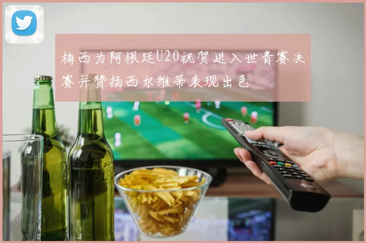 梅西为阿根廷U20祝贺进入世青赛决赛并赞扬西尔维蒂表现出色