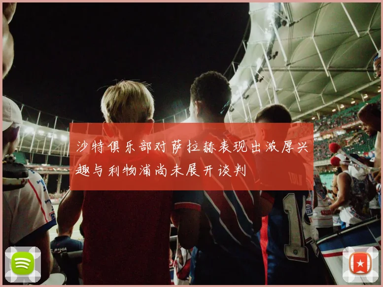 沙特俱乐部对萨拉赫表现出浓厚兴趣与利物浦尚未展开谈判