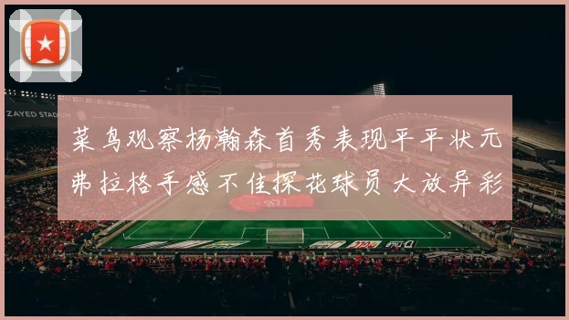 菜鸟观察杨瀚森首秀表现平平状元弗拉格手感不佳探花球员大放异彩砍下34分7篮板