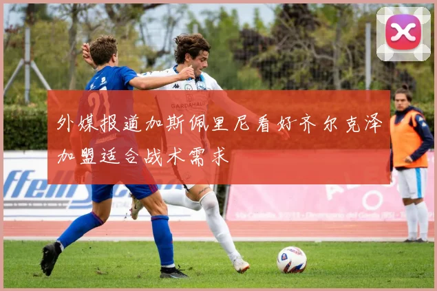 外媒报道加斯佩里尼看好齐尔克泽加盟适合战术需求