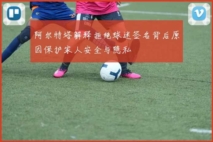 阿尔特塔解释拒绝球迷签名背后原因保护家人安全与隐私