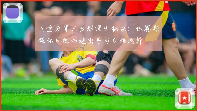 戈登分享三分球提升秘诀：休赛期强化训练加速出手与合理选择
