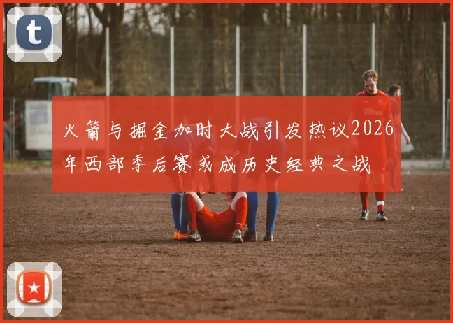 火箭与掘金加时大战引发热议2026年西部季后赛或成历史经典之战