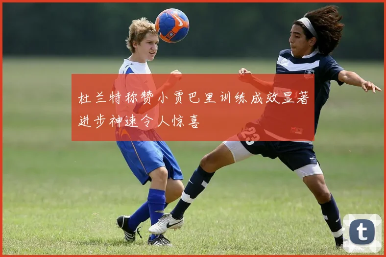 杜兰特称赞小贾巴里训练成效显著进步神速令人惊喜