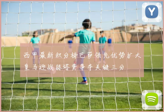 西甲最新积分榜巴萨领先优势扩大皇马迎战赫塔费争夺关键三分