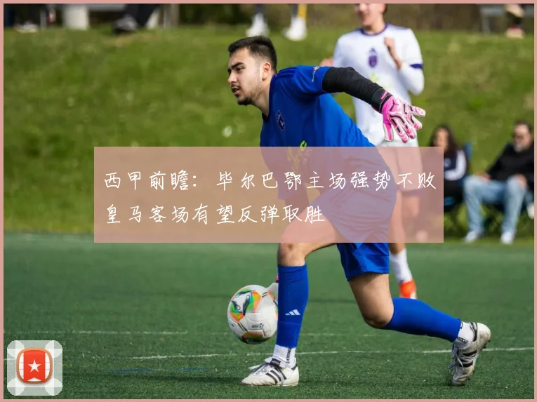 西甲前瞻：毕尔巴鄂主场强势不败皇马客场有望反弹取胜