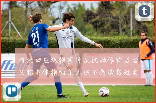 内托回应双指塞耳庆祝动作背后含义称具体指向某人但不愿透露姓名